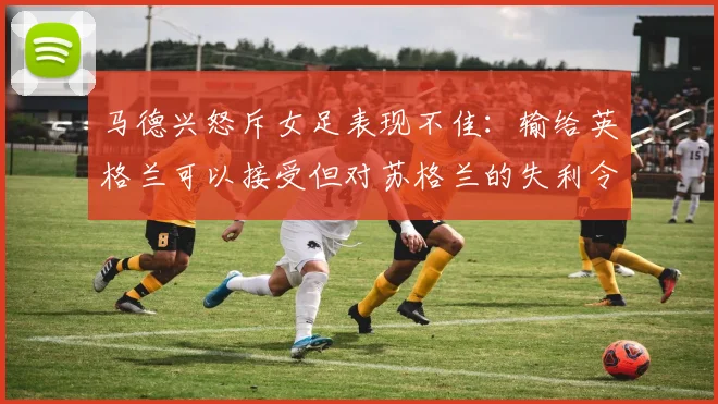 马德兴怒斥女足表现不佳：输给英格兰可以接受但对苏格兰的失利令人失望