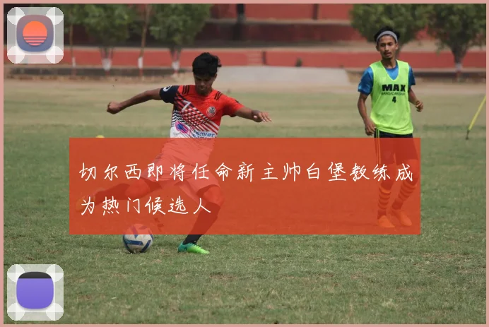 切尔西即将任命新主帅白堡教练成为热门候选人