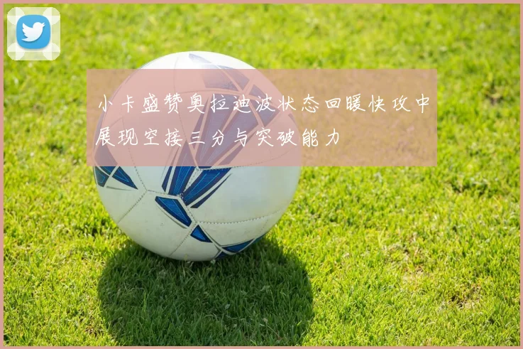小卡盛赞奥拉迪波状态回暖快攻中展现空接三分与突破能力