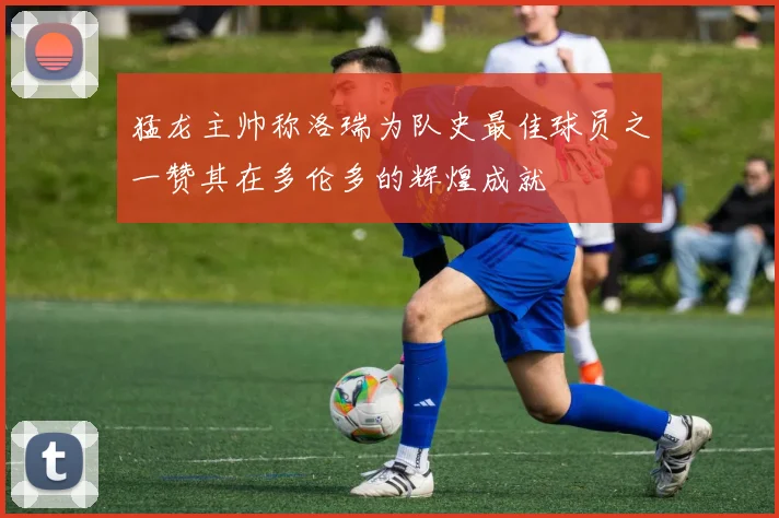 猛龙主帅称洛瑞为队史最佳球员之一赞其在多伦多的辉煌成就