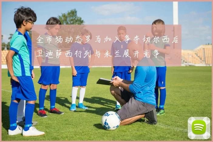 全市场动态罗马加入争夺切尔西后卫迪萨西行列与米兰展开竞争