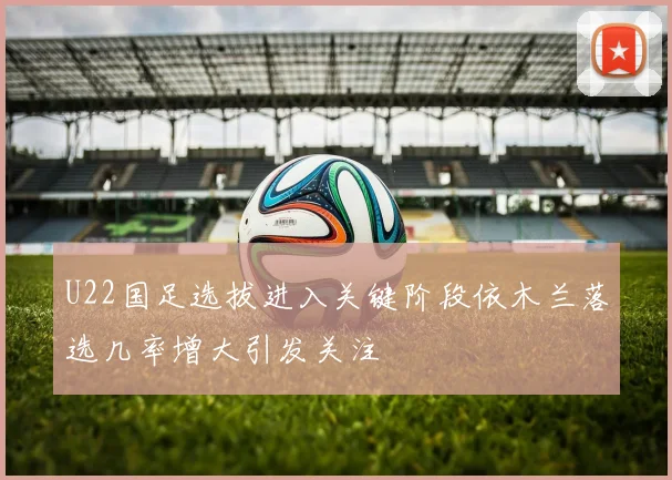 U22国足选拔进入关键阶段依木兰落选几率增大引发关注