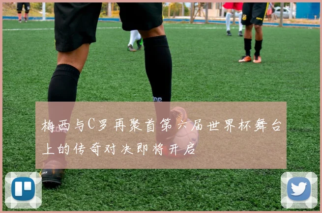 梅西与C罗再聚首第六届世界杯舞台上的传奇对决即将开启