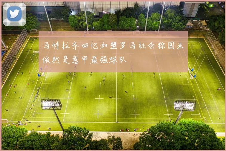 马特拉齐回忆加盟罗马机会称国米依然是意甲最强球队