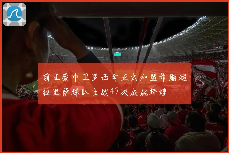 前亚泰中卫罗西奇正式加盟希腊超拉里萨球队出战47次成就辉煌