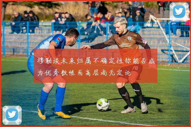 穆勒谈未来归属不确定性称能否成为优秀教练或高层尚无定论