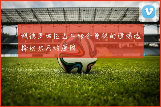 佩德罗回忆当年转会曼联的遗憾选择切尔西的原因