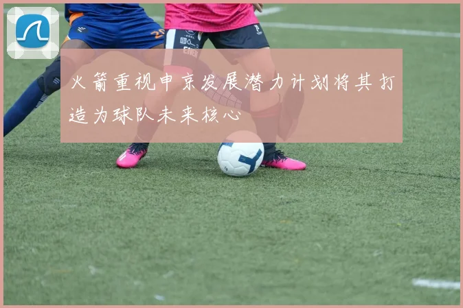 火箭重视申京发展潜力计划将其打造为球队未来核心