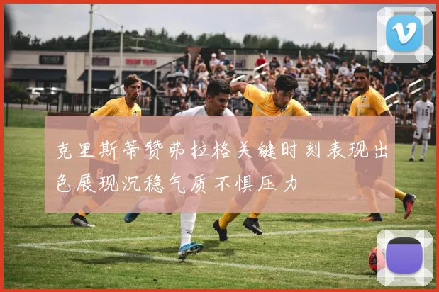 克里斯蒂赞弗拉格关键时刻表现出色展现沉稳气质不惧压力