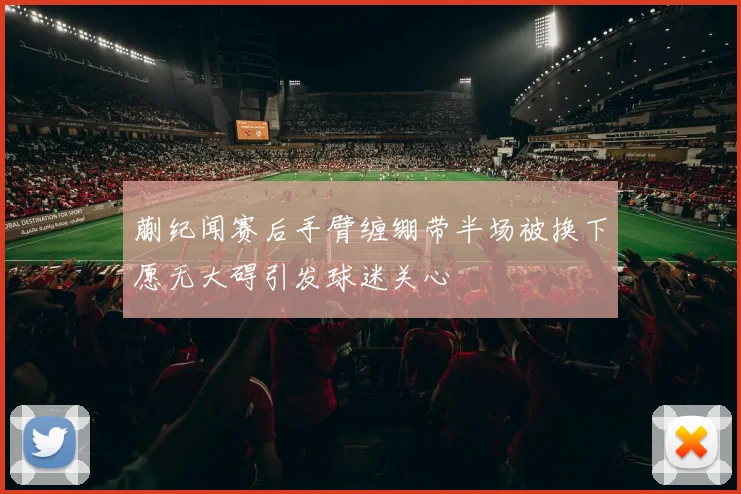 蒯纪闻赛后手臂缠绷带半场被换下愿无大碍引发球迷关心