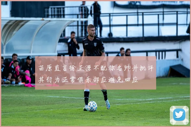 苗原直言徐正源不配称名帅并批评其行为正常俱乐部应避免回应