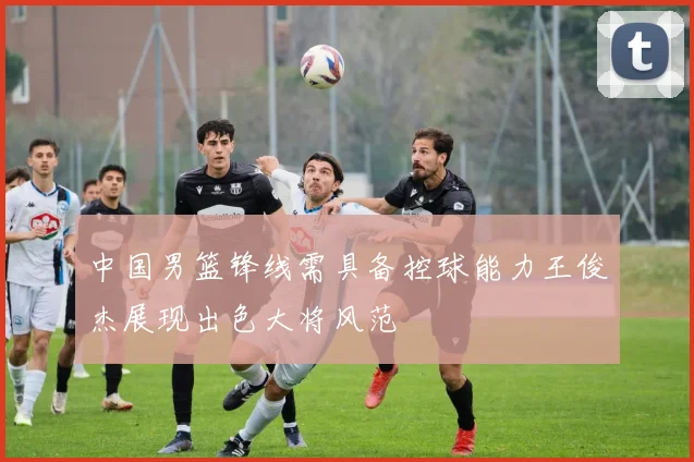 中国男篮锋线需具备控球能力王俊杰展现出色大将风范