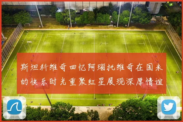 斯坦科维奇回忆阿瑙托维奇在国米的快乐时光重聚红星展现深厚情谊