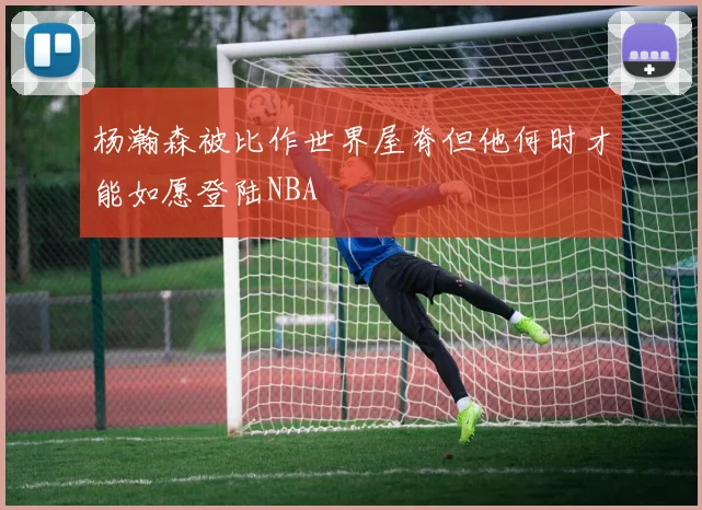 杨瀚森被比作世界屋脊但他何时才能如愿登陆NBA