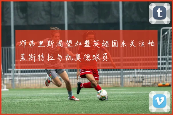 邓弗里斯渴望加盟英超国米关注帕莱斯特拉与凯奥德球员