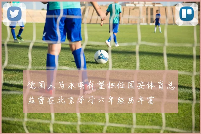 德国人马永明有望担任国安体育总监曾在北京学习六年经历丰富