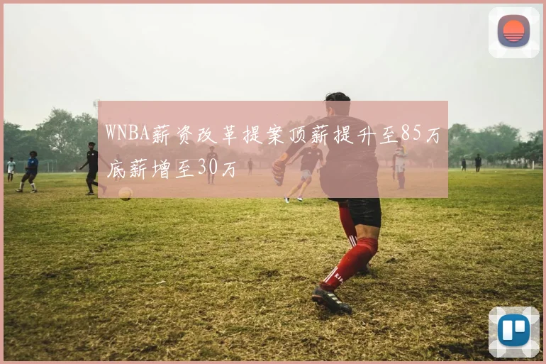 WNBA薪资改革提案顶薪提升至85万底薪增至30万