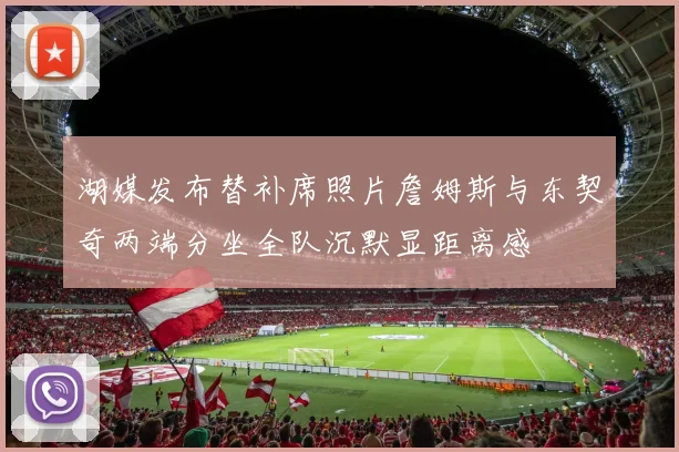 湖媒发布替补席照片詹姆斯与东契奇两端分坐全队沉默显距离感