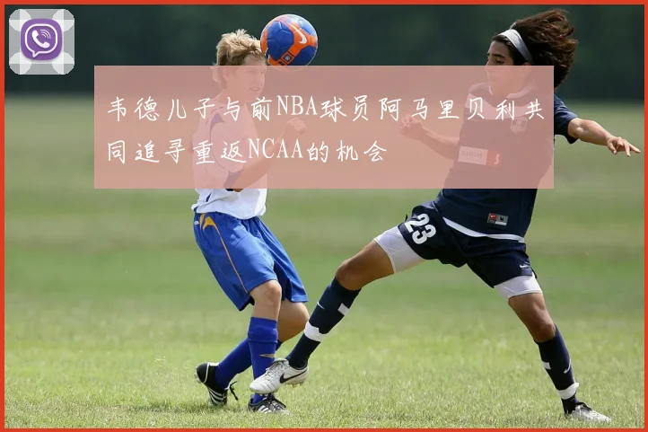 韦德儿子与前NBA球员阿马里贝利共同追寻重返NCAA的机会